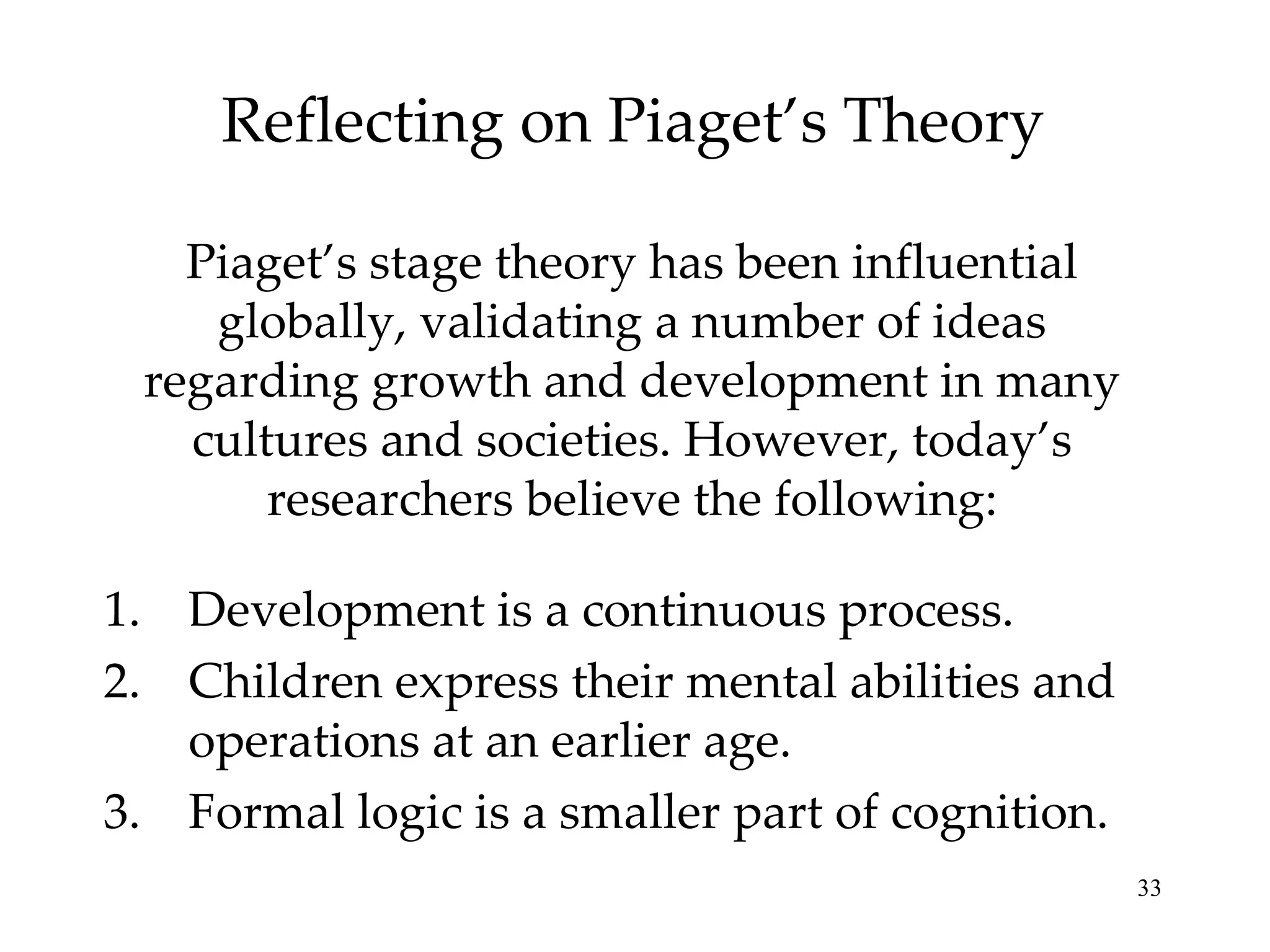 Reflecting on Piaget’s Theory Piaget’s stage theory has been influential globally, validating a number of ideas regarding growth and development in many cultures and societies. However, today’s researchers believe the following: Development is a continuous process. Children express their mental abilities and operations at an earlier age. Formal logic is a smaller part of cognition. 