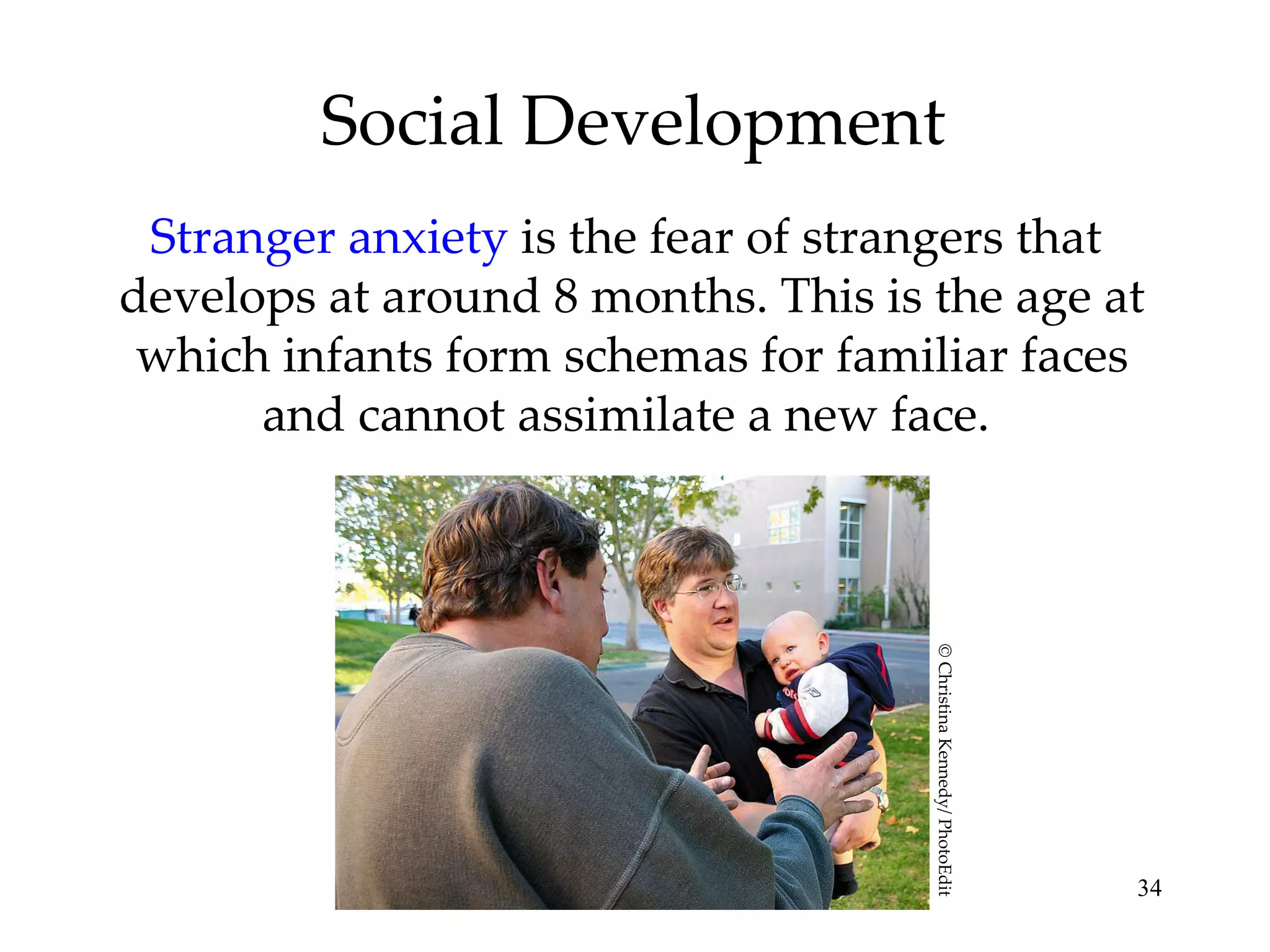 Social Development Stranger anxiety  is the fear of strangers that  develops at around 8 months. This is the age at which infants form schemas for familiar faces and cannot assimilate a new face.  © Christina Kennedy/ PhotoEdit 