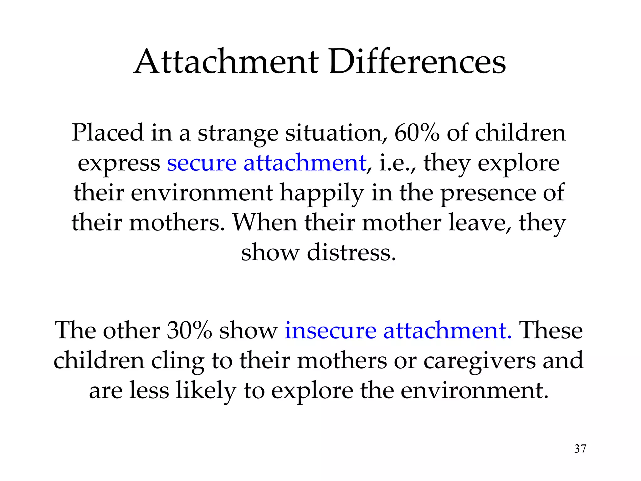 Attachment Differences Placed in a strange situation, 60% of children express  secure attachment , i.e., they explore their environment happily in the presence of their mothers. When their mother leave, they show distress. The other 30% show  insecure attachment.  These children cling to their mothers or caregivers and are less likely to explore the environment. 