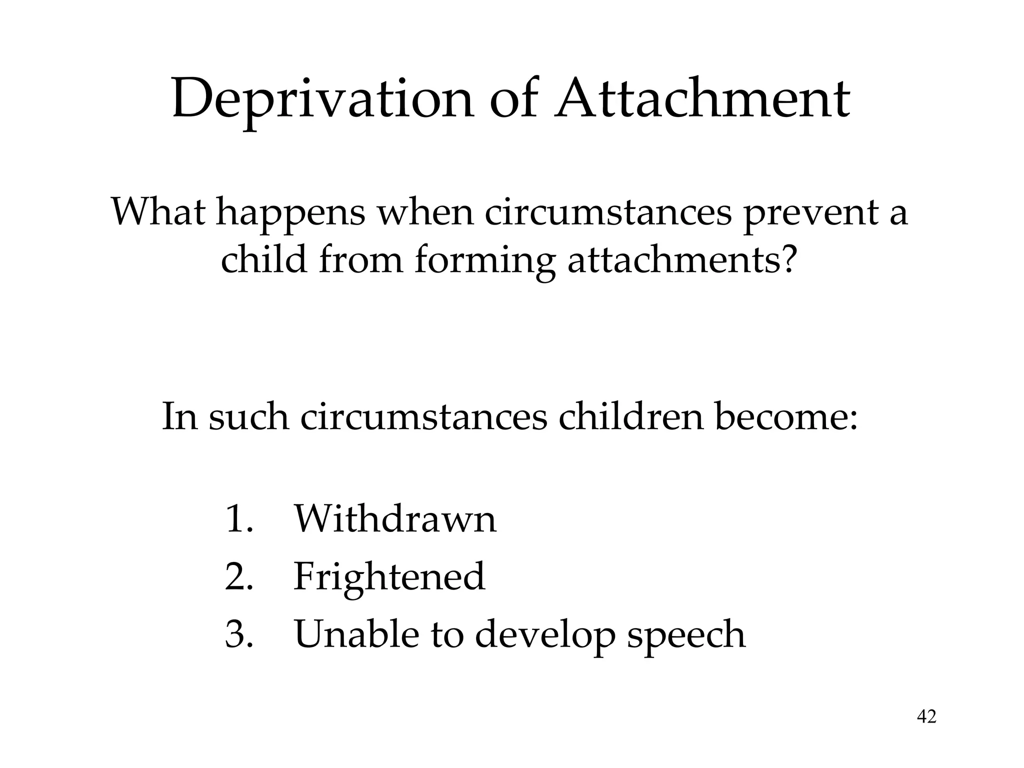 Deprivation of Attachment What happens when circumstances prevent a child from forming attachments? In such circumstances children become: Withdrawn Frightened Unable to develop speech 