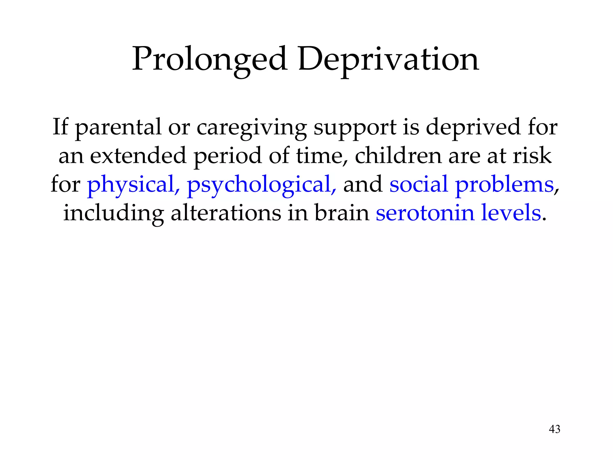 Prolonged Deprivation If parental or caregiving support is deprived for an extended period of time, children are at risk for  physical, psychological,  and  social problems , including alterations in brain  serotonin levels . 