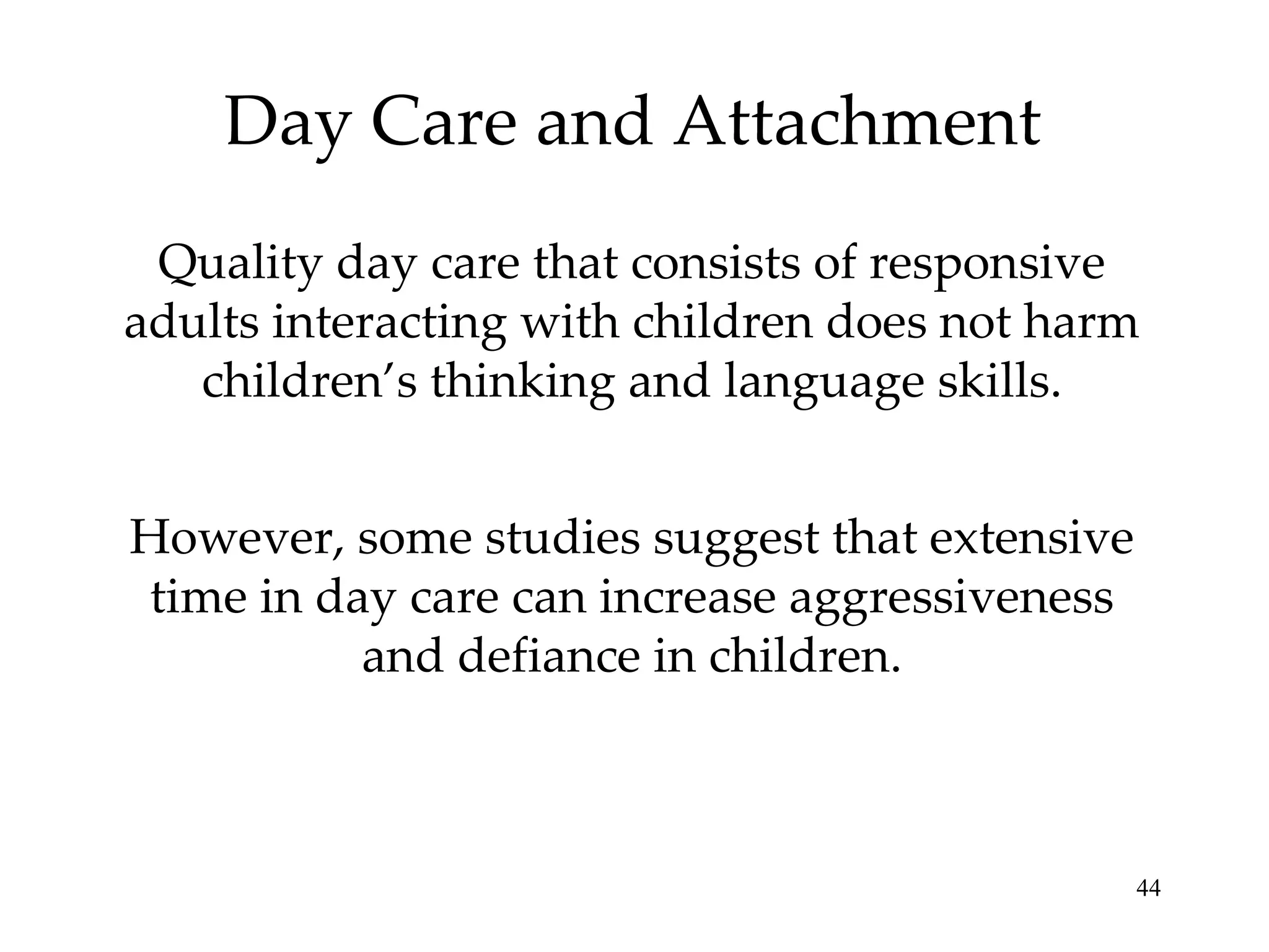 Day Care and Attachment Quality day care that consists of responsive adults interacting with children does not harm children’s thinking and language skills. However, some studies suggest that extensive time in day care can increase aggressiveness and defiance in children. 