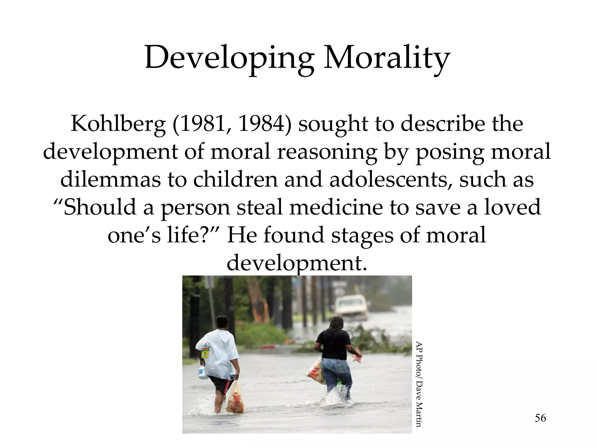 Developing Morality Kohlberg (1981, 1984) sought to describe the development of moral reasoning by posing moral dilemmas to children and adolescents, such as “Should a person steal medicine to save a loved one’s life?” He found stages of moral development. AP Photo/ Dave Martin 
