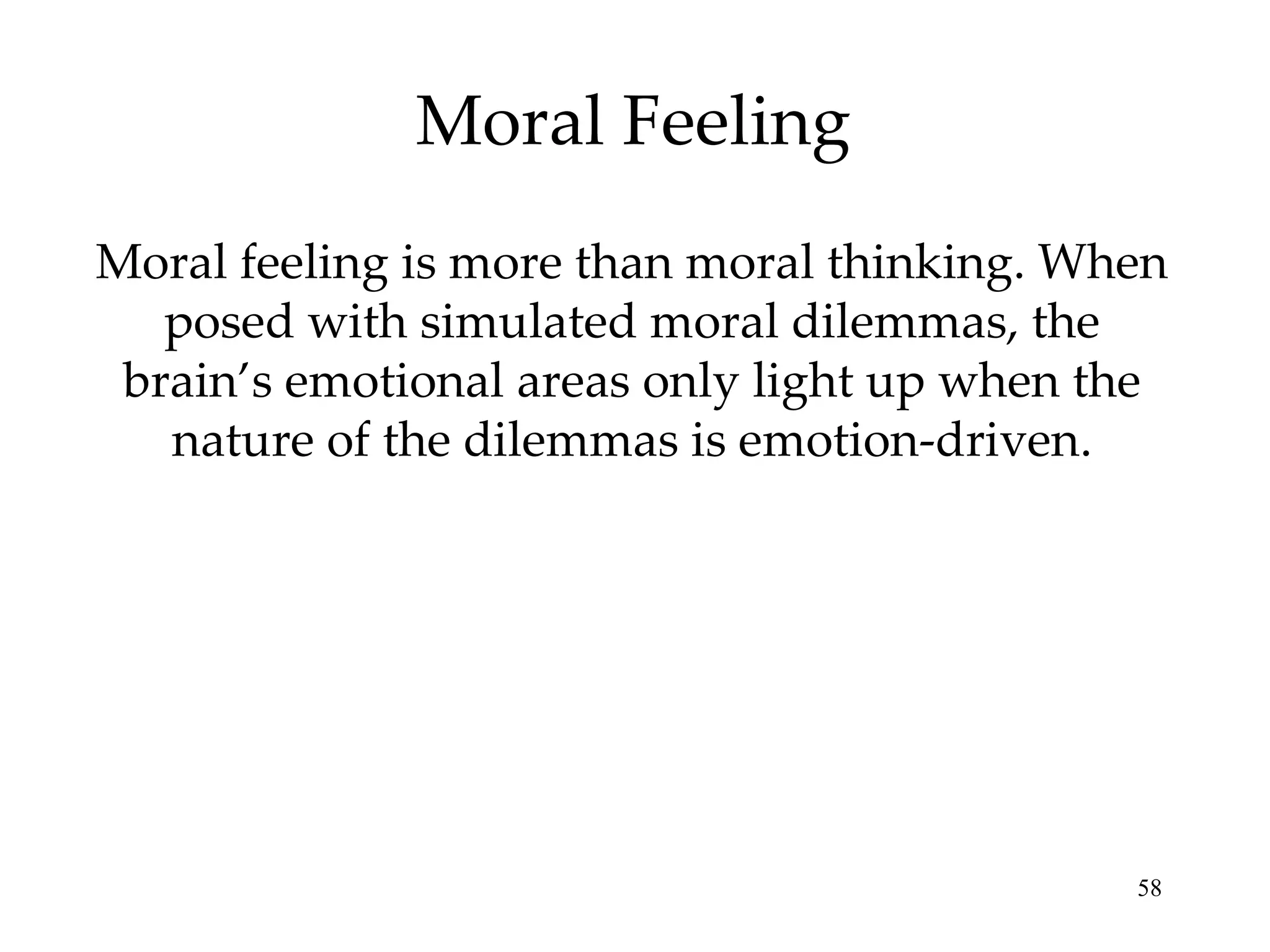 Moral Feeling Moral feeling is more than moral thinking. When posed with simulated moral dilemmas, the brain’s emotional areas only light up when the nature of the dilemmas is emotion-driven. 
