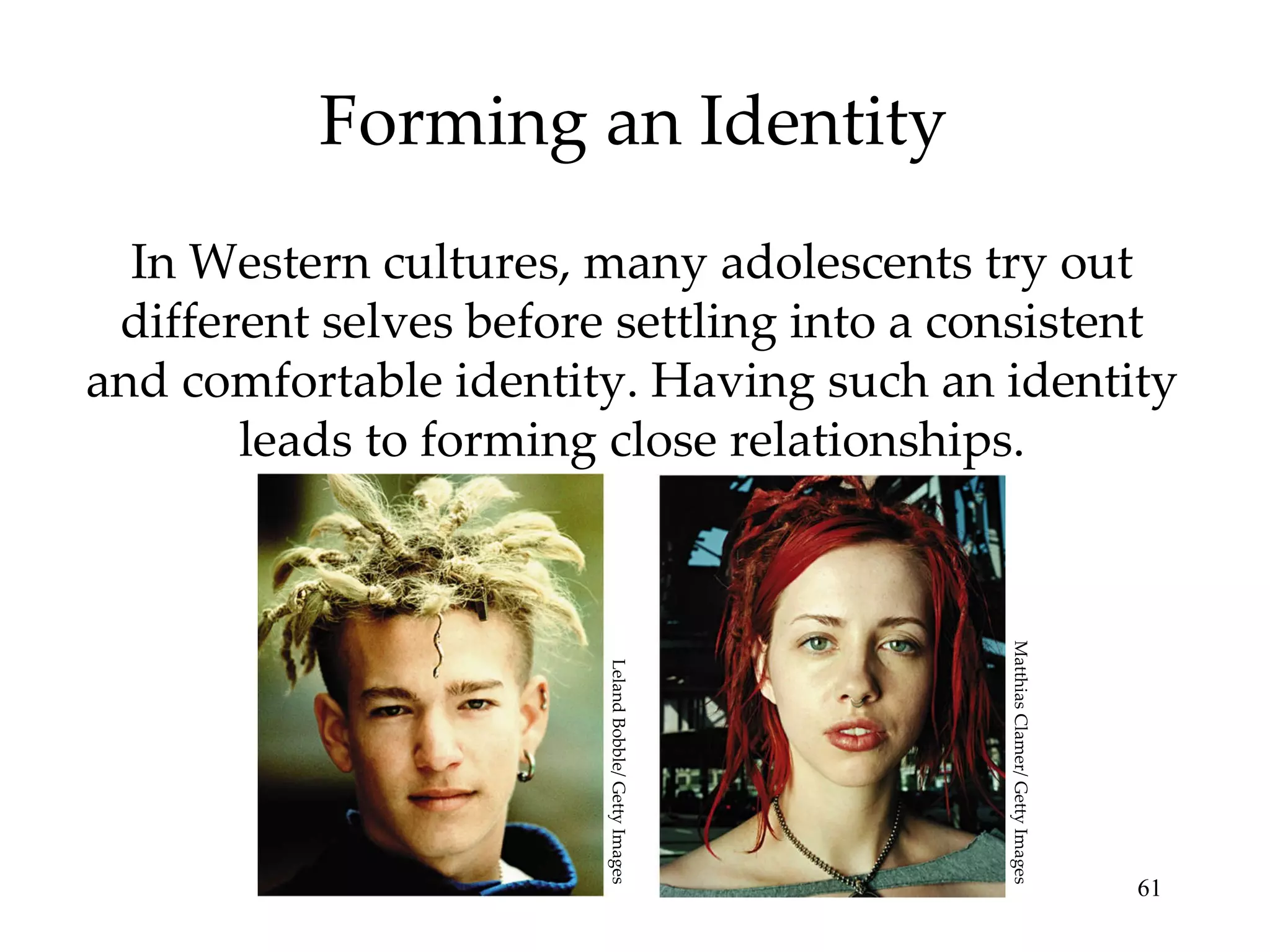 Forming an Identity In Western cultures, many adolescents try out different selves before settling into a consistent and comfortable identity. Having such an identity leads to forming close relationships. Leland Bobble/ Getty Images Matthias Clamer/ Getty Images 