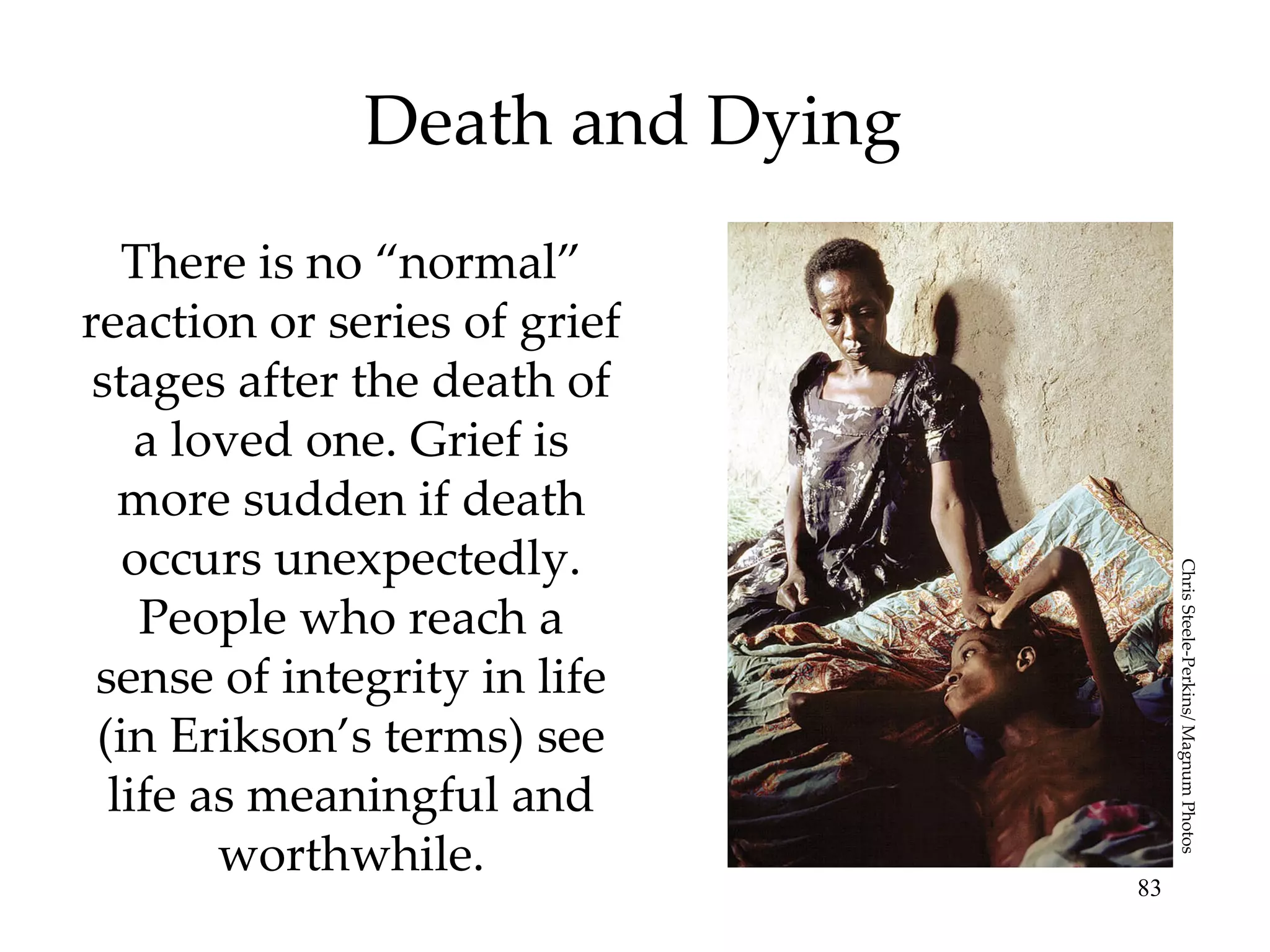 Death and Dying There is no “normal” reaction or series of grief stages after the death of a loved one. Grief is more sudden if death occurs unexpectedly. People who reach a sense of integrity in life (in Erikson’s terms) see life as meaningful and worthwhile. Chris Steele-Perkins/ Magnum Photos 