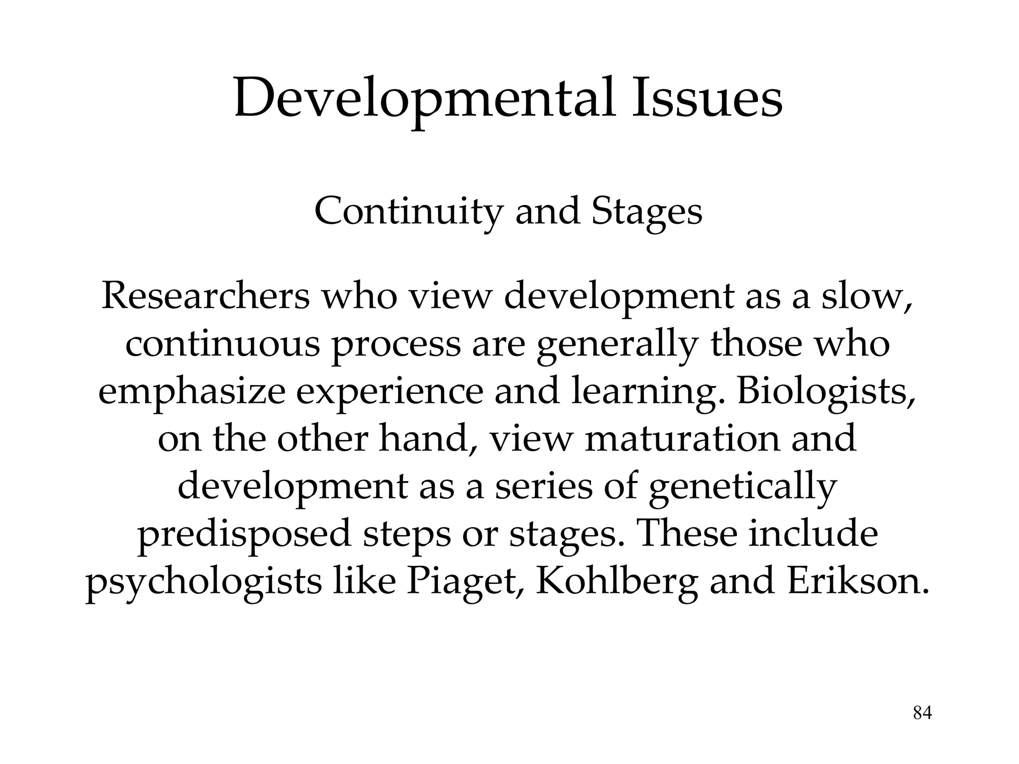 Developmental Issues Researchers who view development as a slow, continuous process are generally those who emphasize experience and learning. Biologists, on the other hand, view maturation and development as a series of genetically predisposed steps or stages. These include psychologists like Piaget, Kohlberg and Erikson. Continuity and Stages 