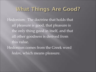 Hedonism:  The doctrine that holds that all pleasure is good, that pleasure is the only thing good in itself, and that all other goodness is derived from this value. Hedonism comes from the Greek word hedon , which means pleasure. 