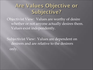 Objectivist View:  Values are worthy of desire whether or not anyone actually desires them.  Values exist independently. Subjectivist View:  Values are dependent on desirers and are relative to the desirers only. 