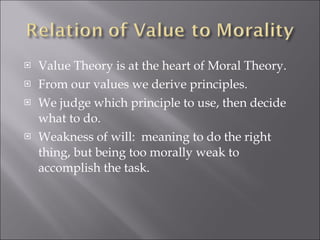 Value Theory is at the heart of Moral Theory. From our values we derive principles. We judge which principle to use, then decide what to do. Weakness of will:  meaning to do the right thing, but being too morally weak to accomplish the task. 