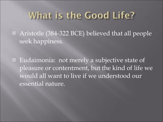 Aristotle (384-322 BCE) believed that all people seek happiness. Eudaimonia:  not merely a subjective state of pleasure or contentment, but the kind of life we would all want to live if we understood our essential nature. 