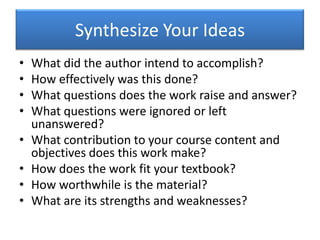 Synthesize Your IdeasWhat did the author intend to accomplish?How effectively was this done?What questions does the work raise and answer?What questions were ignored or left unanswered?What contribution to your course content and objectives does this work make?How does the work fit your textbook?How worthwhile is the material?What are its strengths and weaknesses?