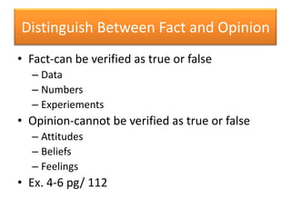Distinguish Between Fact and OpinionFact-can be verified as true or falseDataNumbersExperiementsOpinion-cannot be verified as true or falseAttitudesBeliefsFeelingsEx. 4-6 pg/ 112