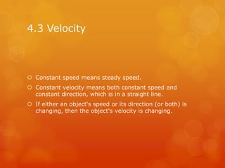 4.3 Velocity



 Constant speed means steady speed.
 Constant velocity means both constant speed and
  constant direction, which is in a straight line.
 If either an object's speed or its direction (or both) is
  changing, then the object's velocity is changing.
 