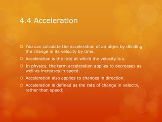 4.4 Acceleration


 You can calculate the acceleration of an objec by dividing
  the change in its velocity by time.
 Acceleration is the rate at which the velocity is s.
 In physics, the term acceleration applies to decreases as
  well as increases in speed.
 Acceleration also applies to changes in direction.
 Acceleration is defined as the rate of change in velocity,
  rather than speed.
 