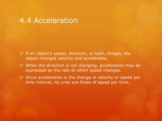 4.4 Acceleration



 If an object's speed, direction, or both, chnges, the
  object changes velocity and accelerates.
 When the direction is not changing, acceleration may be
  expressed as the rate at which speed changes.
 Since acceleration is the change in velocity or speed per
  time interval, its units are those of speed per time.
 