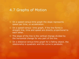 4.7 Graphs of Motion


 On a speed-versus-time graph the slope represents
  speed per time, or acceleration.
 On a speed-versus- time graph, if the line forms a
  straight line, time and speed are directly proportional to
  each other.
 The slope of the line is the vertical change divided by
  the horizontal change for any part of the line.
 On a distance-versus-time graph for a falling object, the
  relationship is quadratic and the curve is parabolic.
 