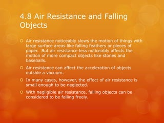 4.8 Air Resistance and Falling
Objects
 Air resistance noticeably slows the motion of things with
  large surface areas like falling feathers or pieces of
  paper. But air resistance less noticeably affects the
  motion of more compact objects like stones and
  baseballs.
 Air resistance can affect the acceleration of objects
  outside a vacuum.
 In many cases, however, the effect of air resistance is
  small enough to be neglected.
 With negligible air resistance, falling objects can be
  considered to be falling freely.
 