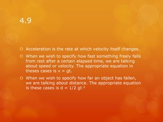4.9


 Acceleration is the rate at which velocity itself changes.
 When we wish to specify how fast something freely falls
  from rest after a certain elapsed time, we are talking
  about speed or velocity. The appropriate equation in
  theses cases is v = gt.
 When we wish to specify how far an object has fallen,
  we are talking about distance. The appropriate equation
  is these cases is d = 1/2 gt 2
 