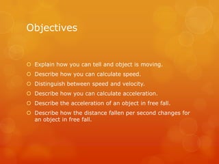 Objectives


 Explain how you can tell and object is moving.
 Describe how you can calculate speed.
 Distinguish between speed and velocity.
 Describe how you can calculate acceleration.
 Describe the acceleration of an object in free fall.
 Describe how the distance fallen per second changes for
  an object in free fall.
 
