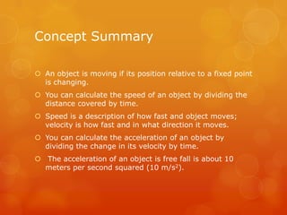 Concept Summary

 An object is moving if its position relative to a fixed point
  is changing.
 You can calculate the speed of an object by dividing the
  distance covered by time.
 Speed is a description of how fast and object moves;
  velocity is how fast and in what direction it moves.
 You can calculate the acceleration of an object by
  dividing the change in its velocity by time.
 The acceleration of an object is free fall is about 10
  meters per second squared (10 m/s2).
 