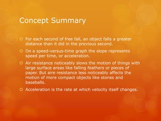 Concept Summary

 For each second of free fall, an object falls a greater
  distance than it did in the previous second.
 On a speed-versus-time graph the slope represents
  speed per time, or acceleration.
 Air resistance noticeably slows the motion of things with
  large surface areas like falling feathers or pieces of
  paper. But aire resistance less noticeably affects the
  motion of more compact objects like stones and
  baseballs.
 Acceleration is the rate at which velocity itself changes.
 