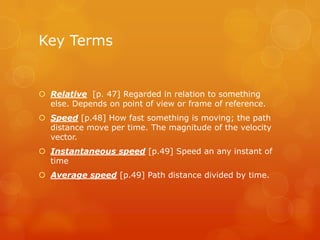 Key Terms


 Relative [p. 47] Regarded in relation to something
  else. Depends on point of view or frame of reference.
 Speed [p.48] How fast something is moving; the path
  distance move per time. The magnitude of the velocity
  vector.
 Instantaneous speed [p.49] Speed an any instant of
  time
 Average speed [p.49] Path distance divided by time.
 