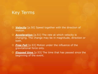 Key Terms


 Velocity [p.50] Speed together with the direction of
  motion.
 Acceleration [p.51] The rate at which velocity is
  changing. The change may be in magnitude, direction or
  both.
 Free Fall [p.53] Motion under the influence of the
  gravitational force only.
 Elapsed time [p.53] The time that has passed since the
  beginning of the event.
 
