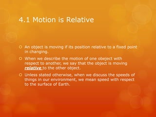4.1 Motion is Relative


 An object is moving if its position relative to a fixed point
  in changing.
 When we describe the motion of one obeject with
  respect to another, we say that the object is moving
  relative to the other object.
 Unless stated otherwise, when we discuss the speeds of
  things in our environment, we mean speed with respect
  to the surface of Earth.
 