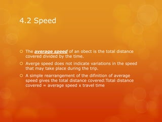 4.2 Speed



 The average speed of an obect is the total distance
  covered divided by the time.
 Averge speed does not indicate variations in the speed
  that may take place during the trip.
 A simple rearrangement of the difinition of average
  speed gives the total distance covered:Total distance
  covered = average speed x travel time
 