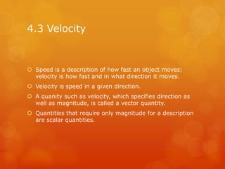 4.3 Velocity


 Speed is a description of how fast an object moves;
  velocity is how fast and in what direction it moves.
 Velocity is speed in a given direction.
 A quanity such as velocity, which specifies direction as
  well as magnitude, is called a vector quantity.
 Quantities that require only magnitude for a description
  are scalar quantities.
 
