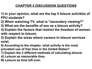 CHAPTER 4 DISCUSSION QUESTIONS 1) In your opinion, what are the top 5 leisure activities of FPU students? 2) When watching TV, what is &quot;secondary viewing?&quot; 3) What are the benefits of sex as a leisure activity? 4) Explain the factors that restrict the freedom of women with respect to leisure. 5) Explain the areas where careers in leisure services exist.   6) According to the chapter, what activity is the most prevalent use of free time in the United States? 7) Explain the 2 different methods of calculating leisure: A) Leisure as memorable time. B) Leisure as time left over. 