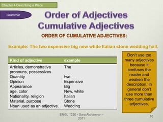 Chapter 4 Describing a Place


   Grammar




    Example: The two expensive big new white Italian stone wedding hall.
                                                                   Don’t use too
     Kind of adjective              example                      many adjectives
                                                                    because it
     Articles, demonstrative        The
                                                                   confuses the
     pronouns, possessives
                                                                    reader and
     Quantity                       two
                                                                    weaken the
     Opinion                        Expensive
                                                                  description. In
     Appearance                     Big
                                                                   general don’t
     age, color                     New, white
                                                                  use more than
     Nationality, religion          Italian
                                                                 three cumulative
     Material, purpose              Stone
                                                                    adjectives.
     Noun used as an adjective.     Wedding

                                  ENGL 1220 - Sara Alshamran -
                                                                              10
                                             2011
 