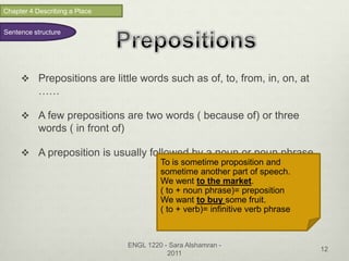 Chapter 4 Describing a Place


Sentence structure




      Prepositions are little words such as of, to, from, in, on, at
           ……

      A few prepositions are two words ( because of) or three
           words ( in front of)

      A preposition is usually followed by a noun or noun phrase.
                                           To is sometime proposition and
                                           sometime another part of speech.
                                           We went to the market.
                                           ( to + noun phrase)= preposition
                                           We want to buy some fruit.
                                           ( to + verb)= infinitive verb phrase



                                  ENGL 1220 - Sara Alshamran -
                                                                                  12
                                             2011
 