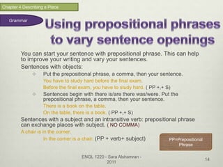 Chapter 4 Describing a Place


   Grammar




         You can start your sentence with prepositional phrase. This can help
         to improve your writing and vary your sentences.
         Sentences with objects:
                   Put the prepositional phrase, a comma, then your sentence.
                    You have to study hard before the final exam.
                    Before the final exam, you have to study hard. ( PP +,+ S)
                   Sentences begin with there is/are there was/were. Put the
                    prepositional phrase, a comma, then your sentence.
                    There is a book on the table.
                    On the table, there is a book. ( PP +,+ S)
         Sentences with a subject and an intransitive verb: prepositional phrase
         can exchange places with subject. ( NO COMMA)
         A chair is in the corner.
                     In the corner is a chair. (PP + verb+ subject)          PP=Prepositional
                                                                                 Phrase

                                      ENGL 1220 - Sara Alshamran -
                                                                                                14
                                                 2011
 