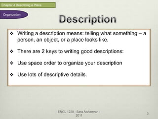 Chapter 4 Describing a Place


 Organization




      Writing a description means: telling what something – a
           person, an object, or a place looks like.

      There are 2 keys to writing good descriptions:

      Use space order to organize your description

      Use lots of descriptive details.




                               ENGL 1220 - Sara Alshamran -
                                                                 3
                                          2011
 