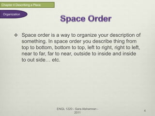 Chapter 4 Describing a Place


 Organization




         Space order is a way to organize your description of
                something. In space order you describe thing from
                top to bottom, bottom to top, left to right, right to left,
                near to far, far to near, outside to inside and inside
                to out side… etc.




                                 ENGL 1220 - Sara Alshamran -
                                                                              4
                                            2011
 