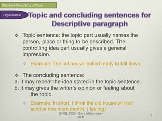 Chapter 4 Describing a Place


 Organization




         Topic sentence: the topic part usually names the
                person, place or thing to be described. The
                controlling idea part usually gives a general
                impression.
                 Example: The old house looked ready to fall down.

         The concluding sentence:
        a. it may repeat the idea stated in the topic sentence.
        b. it may gives the writer’s opinion or feeling about
                the topic.
                 Example: In short, I think the old house will not
                   survive one more month. ( feeling)
                                 ENGL 1220 - Sara Alshamran -
                                                                      5
                                            2011
 