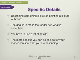 Chapter 4 Describing a Place


 Organization




         Describing something looks like painting a picture
                with word.

         The goal is to make the reader see what is
                described.

         You have to use a lot of details.

         The more specific you can be, the better your
                reader can see what you are describing.



                               ENGL 1220 - Sara Alshamran -
                                                               6
                                          2011
 