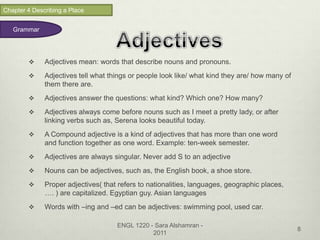 Chapter 4 Describing a Place


   Grammar




             Adjectives mean: words that describe nouns and pronouns.
             Adjectives tell what things or people look like/ what kind they are/ how many of
              them there are.
             Adjectives answer the questions: what kind? Which one? How many?
             Adjectives always come before nouns such as I meet a pretty lady, or after
              linking verbs such as, Serena looks beautiful today.
             A Compound adjective is a kind of adjectives that has more than one word
              and function together as one word. Example: ten-week semester.
             Adjectives are always singular. Never add S to an adjective
             Nouns can be adjectives, such as, the English book, a shoe store.
             Proper adjectives( that refers to nationalities, languages, geographic places,
              …. ) are capitalized. Egyptian guy. Asian languages
             Words with –ing and –ed can be adjectives: swimming pool, used car.

                                     ENGL 1220 - Sara Alshamran -
                                                                                                 8
                                                2011
 