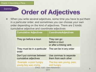 Chapter 4 Describing a Place


   Grammar




          When you write several adjectives, some time you have to put them
           in a particular order, and sometimes you can choose your own
           order depending on the kind of adjectives. There are 2 kinds:
           cumulative adjective and coordinate adjectives
                  Cumulative Adjectives           CoordinateAdjectives

                  They go before a noun           They can go:
                                                  before a noun
                                                  or after a linking verb
                  They must be in a particular    The can be in any order
                  order
                  Don’t put commas between        Use commas to separate
                  cumulative adjectives           them from each other
                   Example: a poor hungry         The boy was young, poor,
                  young boy was crying.           and hungry.
                                   ENGL 1220 - Sara Alshamran -
                                                                             9
                                              2011
 