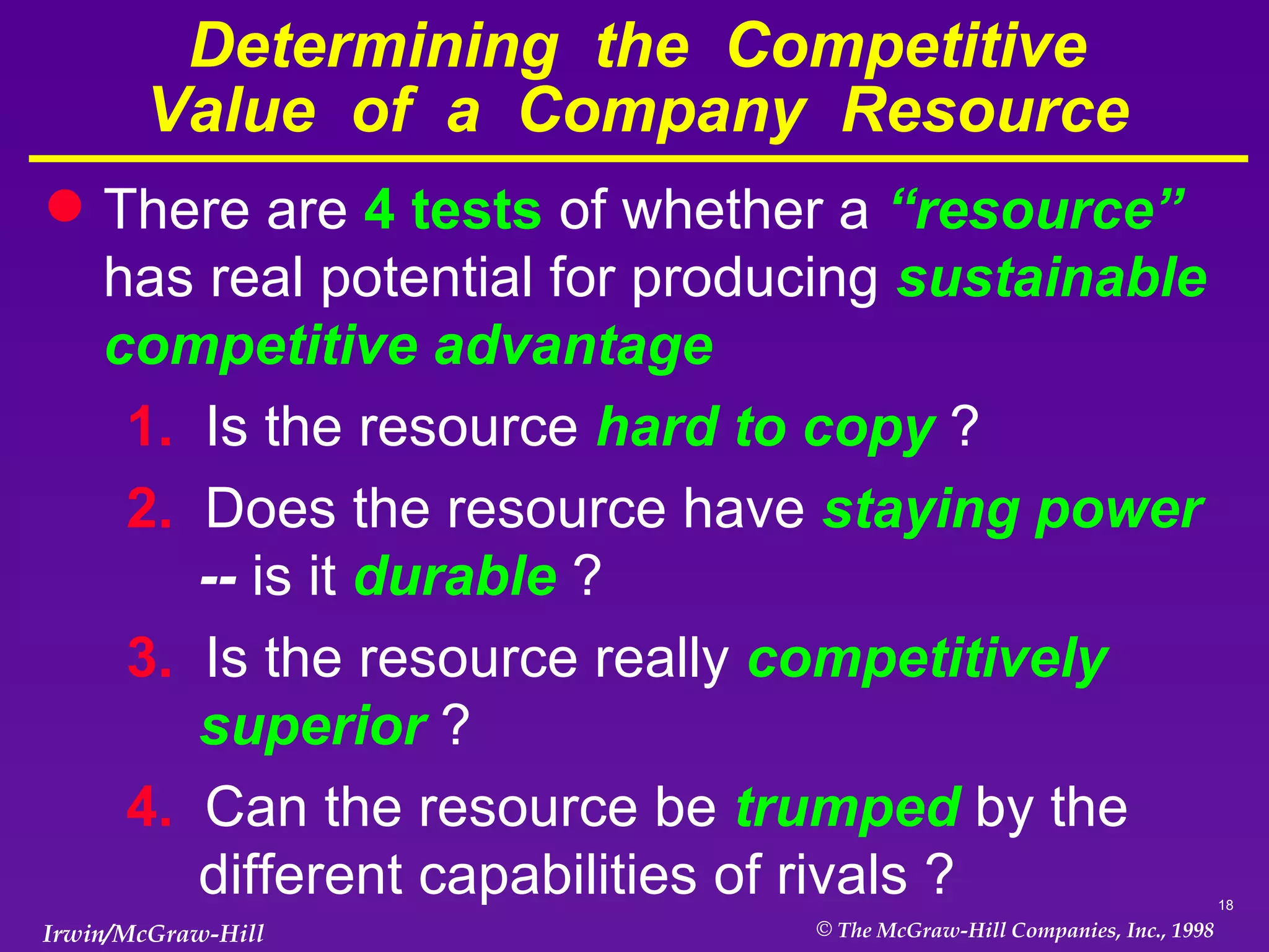 Determining  the  Competitive Value  of  a  Company  Resource There are  4 tests  of whether a  “resource”  has real potential for producing  sustainable competitive advantage 1.  Is the resource  hard to copy  ? 2.  Does the resource have  staying power  --   is it  durable  ? 3.  Is the resource really  competitively superior  ? 4.  Can the resource be  trumped  by the different capabilities of rivals ? 