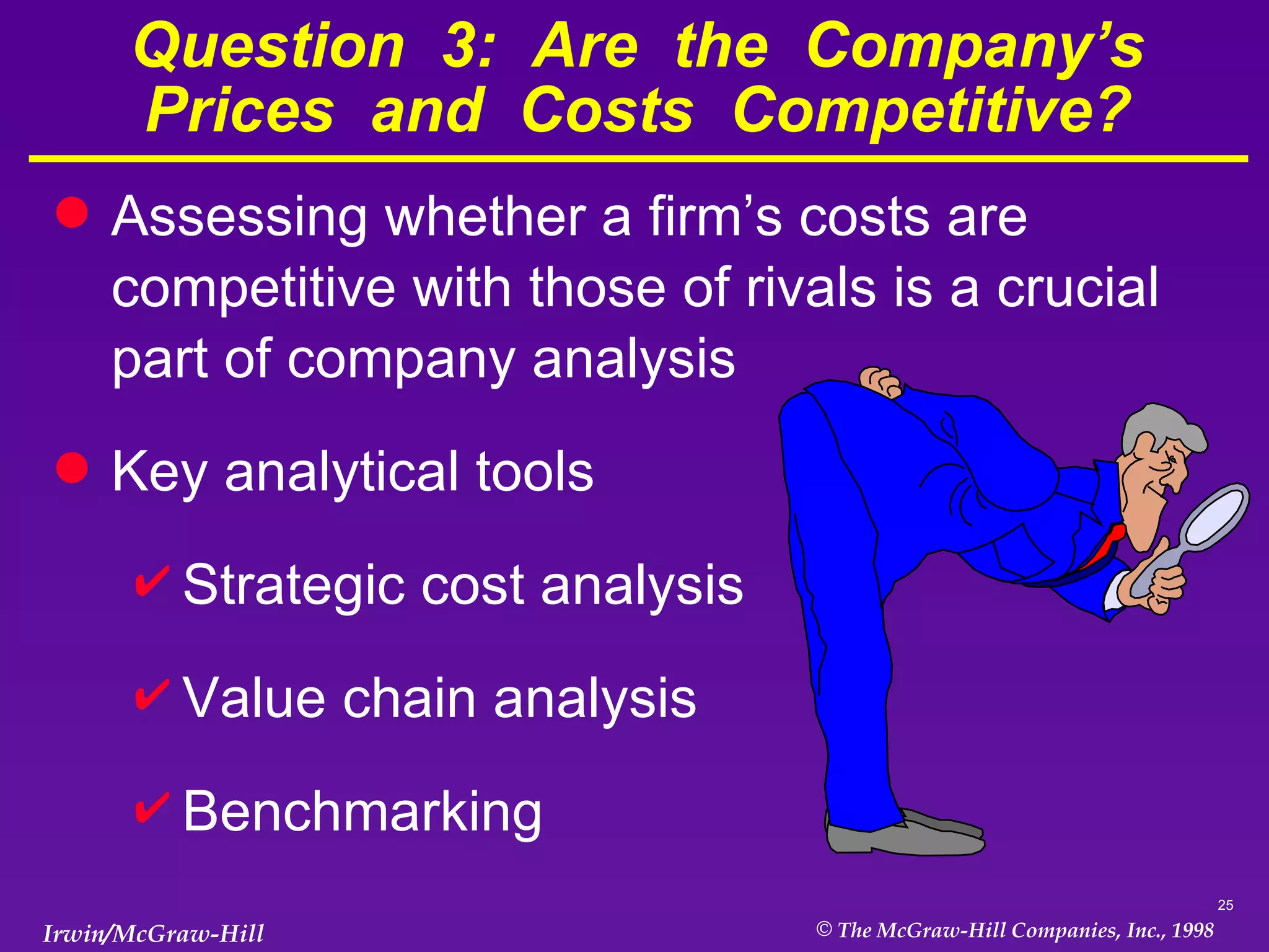 Question  3:  Are  the  Company’s Prices  and  Costs  Competitive? Assessing whether a firm’s costs are competitive with those of rivals is a crucial part of company analysis Key analytical tools Strategic cost analysis Value chain analysis Benchmarking 