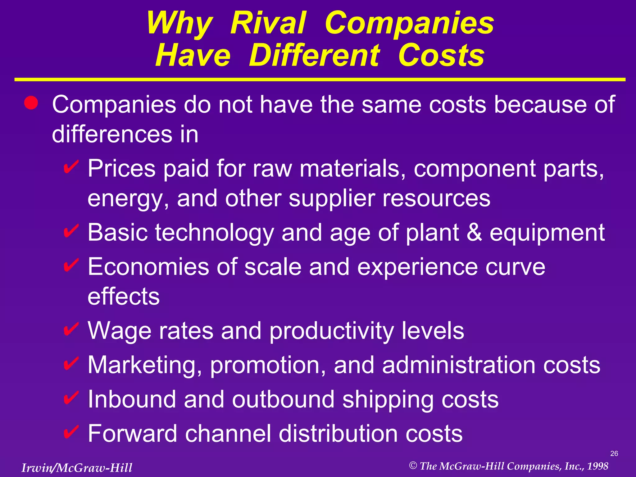 Why  Rival  Companies Have  Different  Costs Companies do not have the same costs because of differences in Prices paid for raw materials, component parts, energy, and other supplier resources Basic technology and age of plant & equipment Economies of scale and experience curve effects Wage rates and productivity levels Marketing, promotion, and administration costs Inbound and outbound shipping costs Forward channel distribution costs 
