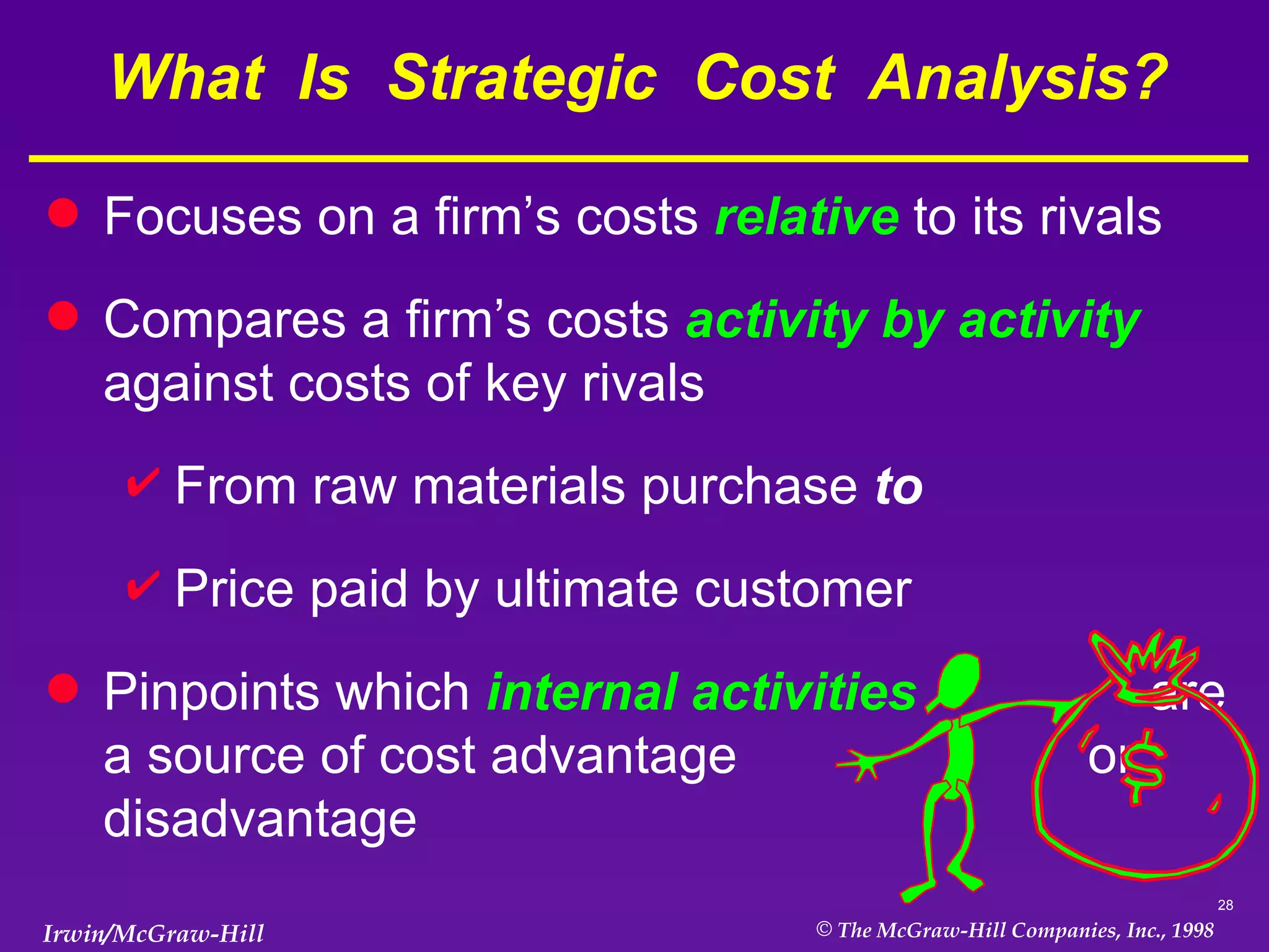 What  Is  Strategic  Cost  Analysis? Focuses on a firm’s costs  relative  to its rivals Compares a firm’s costs  activity by activity  against costs of key rivals From raw materials purchase  to Price paid by ultimate customer Pinpoints which  internal activities  are a source of cost advantage  or disadvantage 