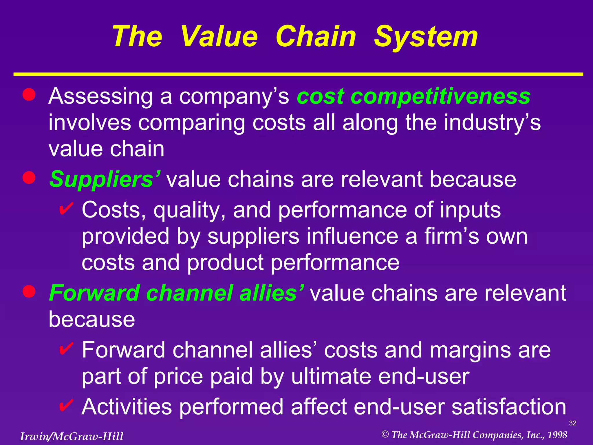 The  Value  Chain  System  Assessing a company’s  cost competitiveness   involves comparing costs all along the industry’s value chain  Suppliers’  value chains are relevant because Costs, quality, and performance of inputs provided by suppliers influence a firm’s own costs and product performance Forward channel allies’  value chains are relevant because  Forward channel allies’ costs and margins are part of price paid by ultimate end-user Activities performed affect end-user satisfaction  