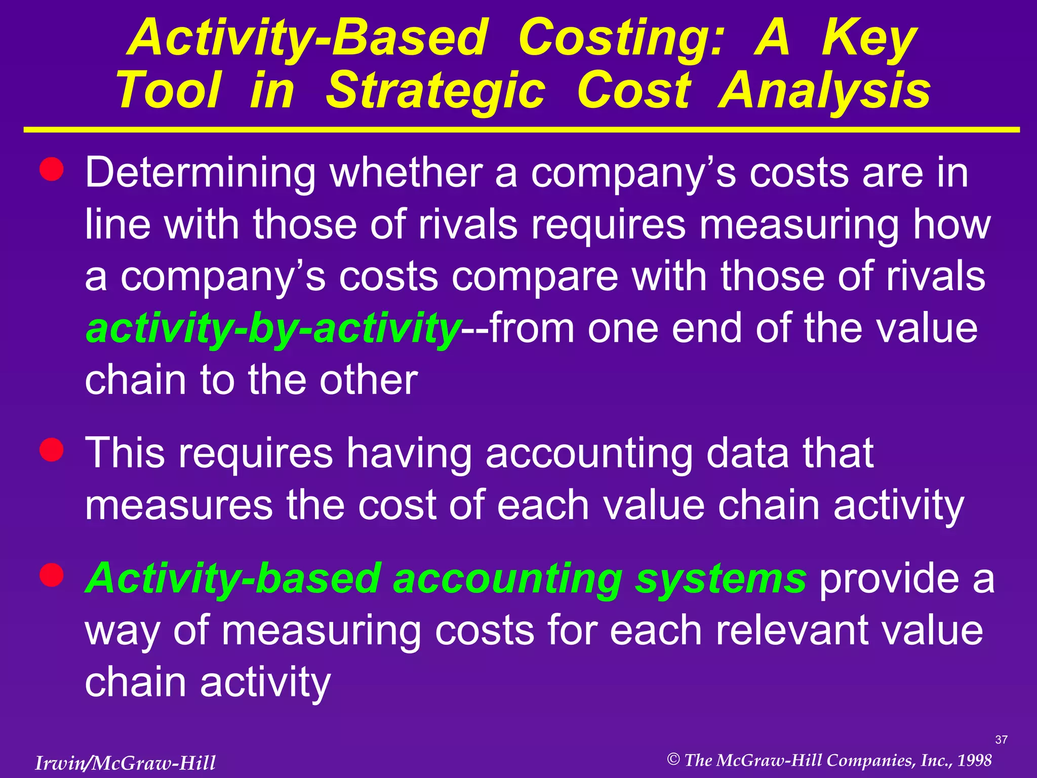 Activity-Based  Costing:  A  Key Tool  in  Strategic  Cost  Analysis Determining whether a company’s costs are in line with those of rivals requires measuring how a company’s costs compare with those of rivals  activity-by-activity --from one end of the value chain to the other This requires having accounting data that measures the cost of each value chain activity Activity-based accounting systems  provide a way of measuring costs for each relevant value chain activity 