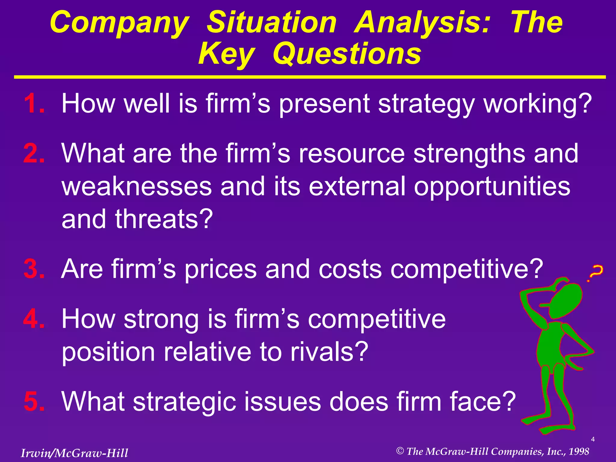 Company  Situation  Analysis:  The  Key  Questions 1.  How well is firm’s present strategy working? 2.  What are the firm’s resource strengths and weaknesses and its external opportunities and threats? 3.  Are firm’s prices and costs competitive? 4.  How strong is firm’s competitive  position relative to rivals? 5.  What strategic issues does firm face? 