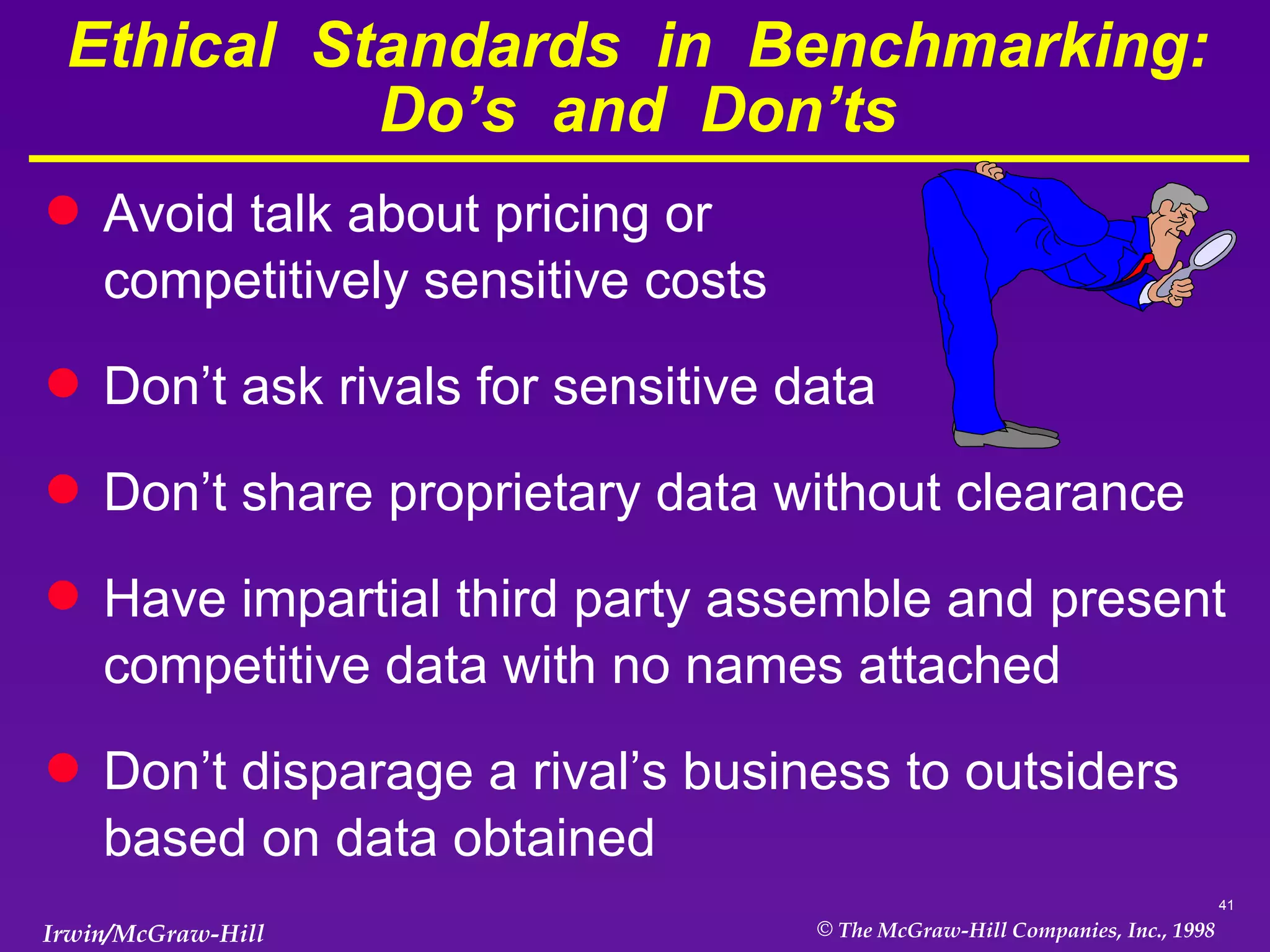 Ethical  Standards  in  Benchmarking: Do’s  and  Don’ts Avoid talk about pricing or  competitively sensitive costs Don’t ask rivals for sensitive data Don’t share proprietary data without clearance Have impartial third party assemble and present competitive data with no names attached Don’t disparage a rival’s business to outsiders based on data obtained 