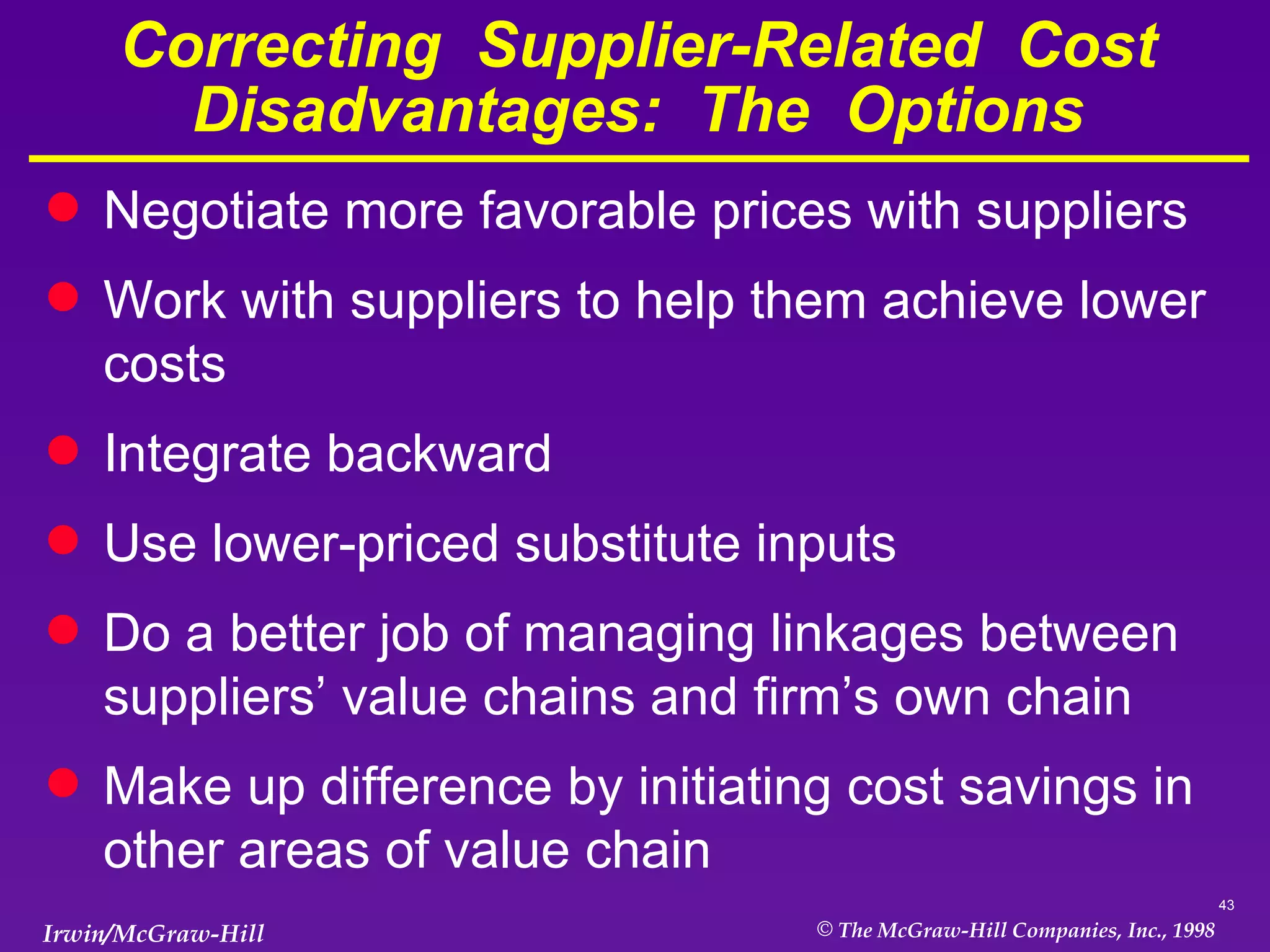 Correcting  Supplier-Related  Cost  Disadvantages:  The  Options Negotiate more favorable prices with suppliers Work with suppliers to help them achieve lower costs Integrate backward Use lower-priced substitute inputs Do a better job of managing linkages between suppliers’ value chains and firm’s own chain Make up difference by initiating cost savings in other areas of value chain 